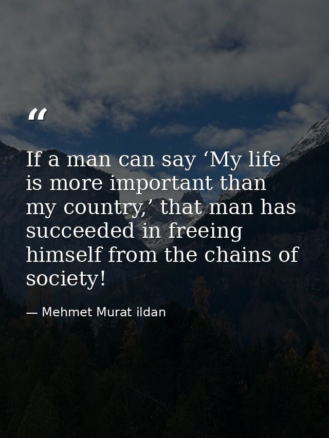 If a man can say ‘My life is more important than my country,’ that man has succeeded in freeing himself from the chains  — Mehmet Murat ildan