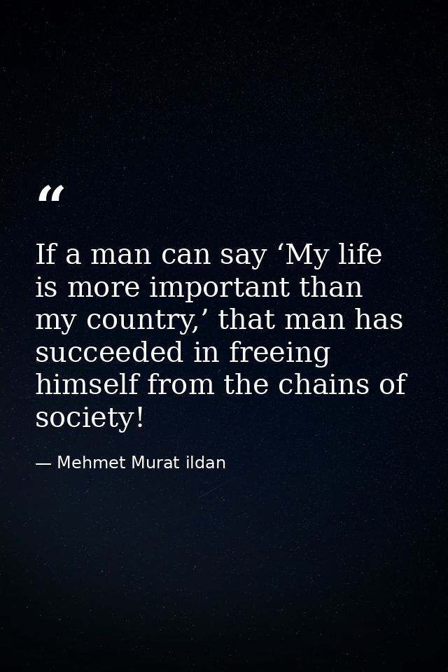 If a man can say ‘My life is more important than my country,’ that man has succeeded in freeing himself from the chains  — Mehmet Murat ildan
