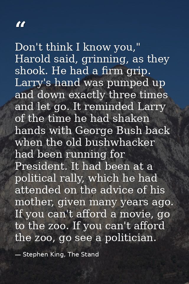 Don't think I know you," Harold said, grinning, as they shook. He had a firm grip. Larry's hand was pumped up and down e — Stephen King, The Stand