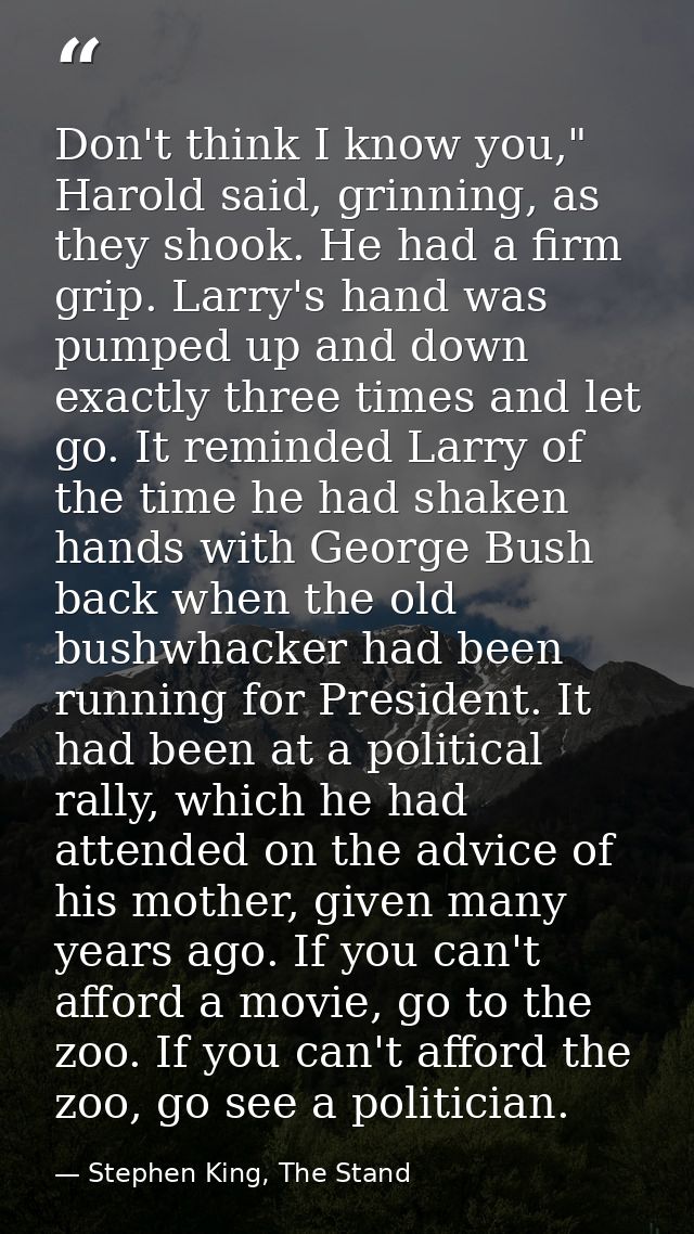 Don't think I know you," Harold said, grinning, as they shook. He had a firm grip. Larry's hand was pumped up and down e — Stephen King, The Stand