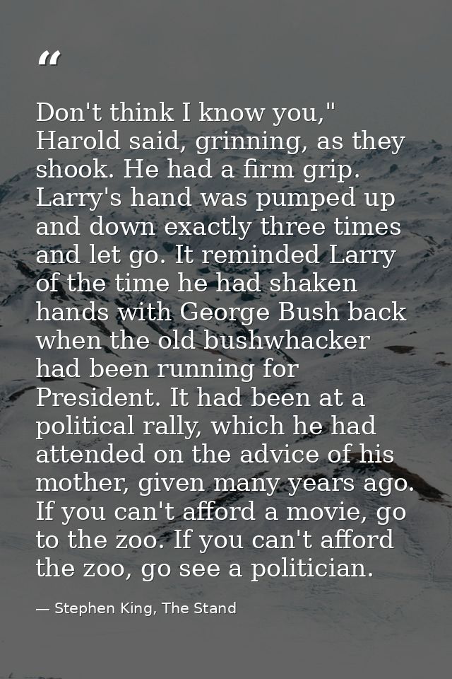 Don't think I know you," Harold said, grinning, as they shook. He had a firm grip. Larry's hand was pumped up and down e — Stephen King, The Stand