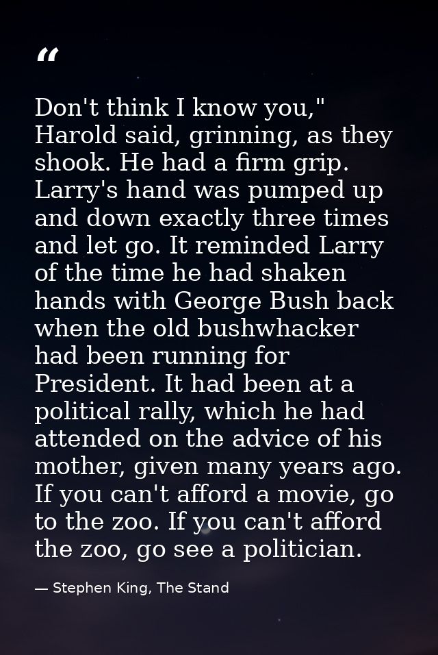 Don't think I know you," Harold said, grinning, as they shook. He had a firm grip. Larry's hand was pumped up and down e — Stephen King, The Stand