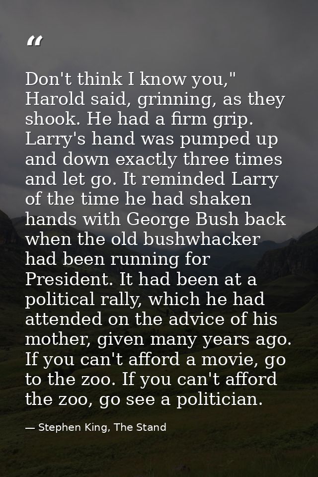 Don't think I know you," Harold said, grinning, as they shook. He had a firm grip. Larry's hand was pumped up and down e — Stephen King, The Stand