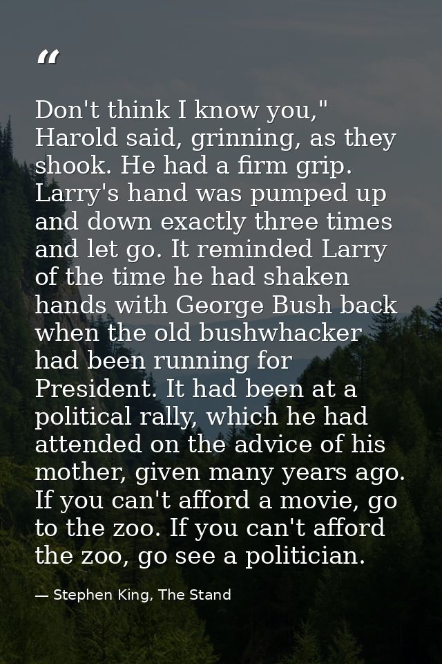 Don't think I know you," Harold said, grinning, as they shook. He had a firm grip. Larry's hand was pumped up and down e — Stephen King, The Stand