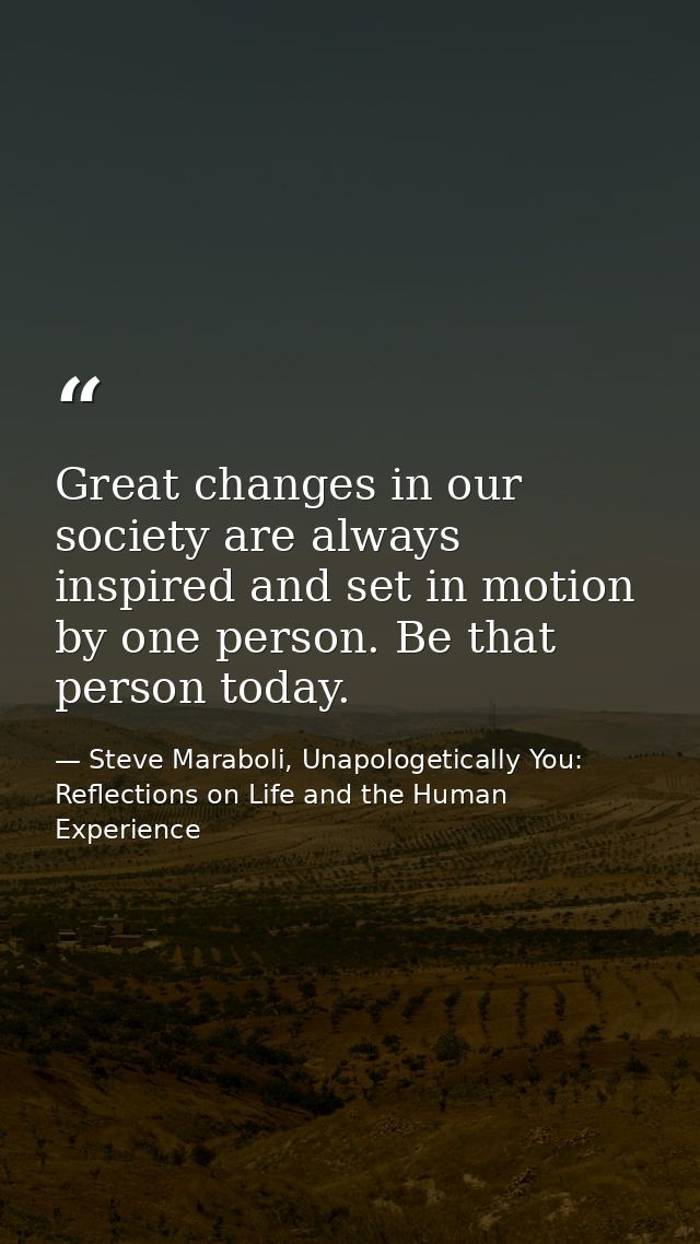 Great changes in our society are always inspired and set in motion by one person. Be that person today. — Steve Maraboli, Unapologetically You: Reflections on Life and the Human Experience