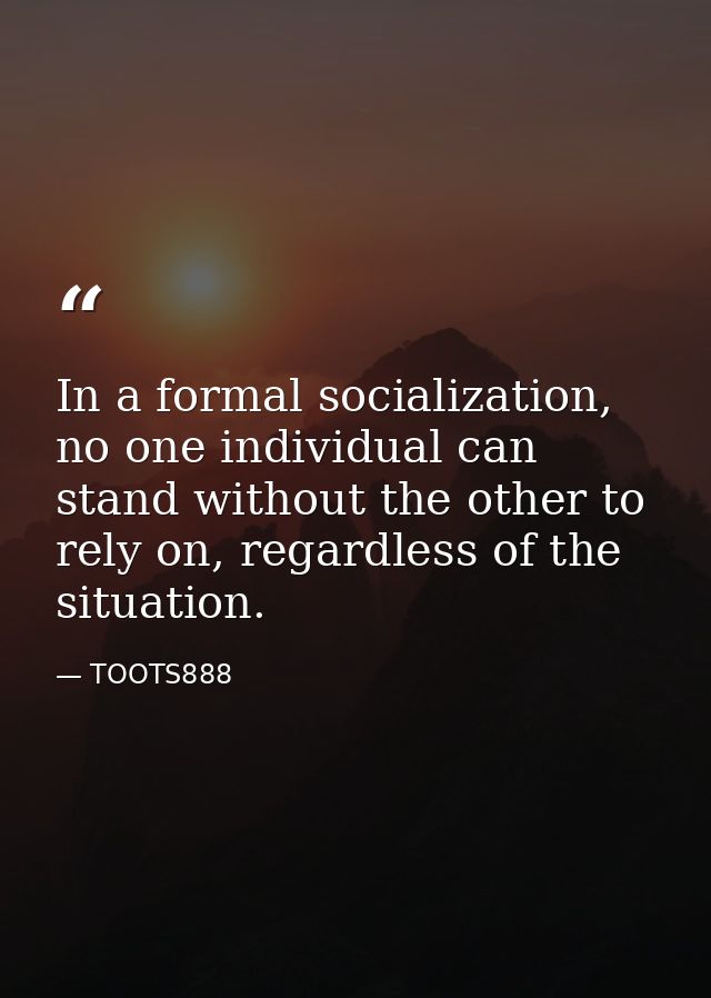 In a formal socialization, no one individual can stand without the other to rely on, regardless of the situation. — TOOTS888