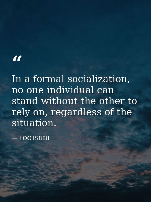 In a formal socialization, no one individual can stand without the other to rely on, regardless of the situation. — TOOTS888