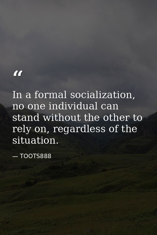 In a formal socialization, no one individual can stand without the other to rely on, regardless of the situation. — TOOTS888