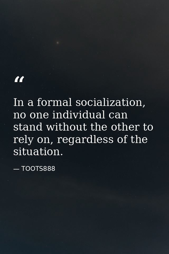 In a formal socialization, no one individual can stand without the other to rely on, regardless of the situation. — TOOTS888