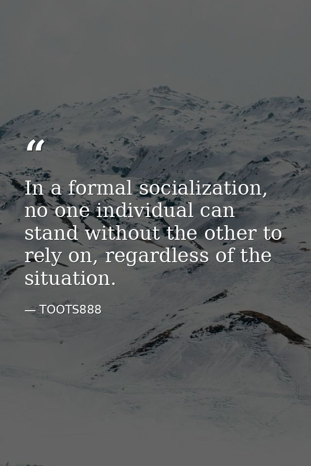 In a formal socialization, no one individual can stand without the other to rely on, regardless of the situation. — TOOTS888