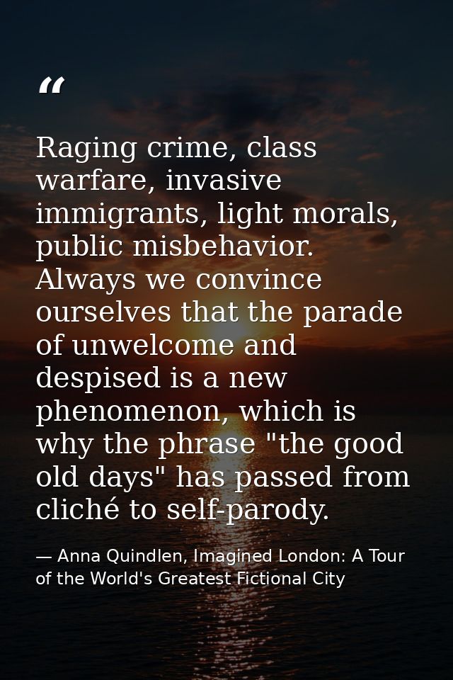 Raging crime, class warfare, invasive immigrants, light morals, public misbehavior. Always we convince ourselves that th — Anna Quindlen, Imagined London: A Tour of the World's Greatest Fictional City