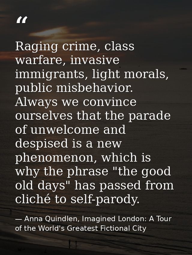 Raging crime, class warfare, invasive immigrants, light morals, public misbehavior. Always we convince ourselves that th — Anna Quindlen, Imagined London: A Tour of the World's Greatest Fictional City