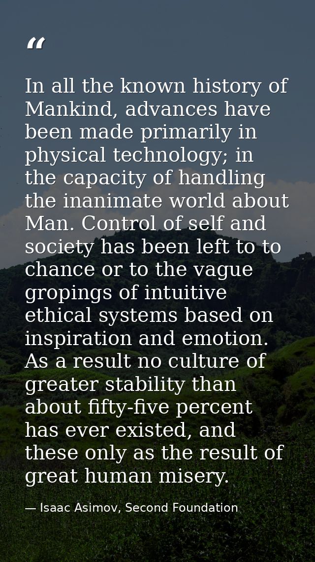 In all the known history of Mankind, advances have been made primarily in physical technology; in the capacity of handli — Isaac Asimov, Second Foundation