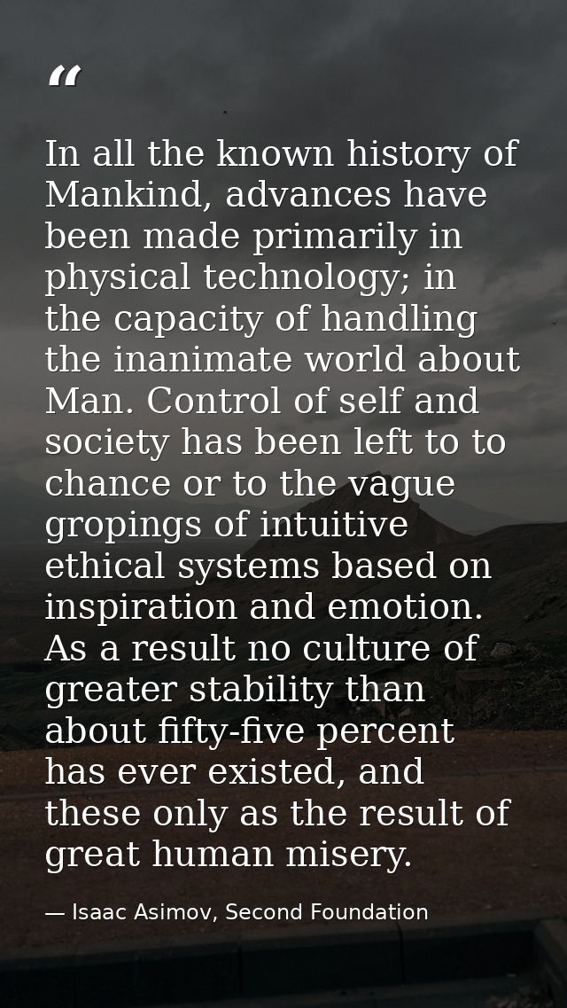 In all the known history of Mankind, advances have been made primarily in physical technology; in the capacity of handli — Isaac Asimov, Second Foundation