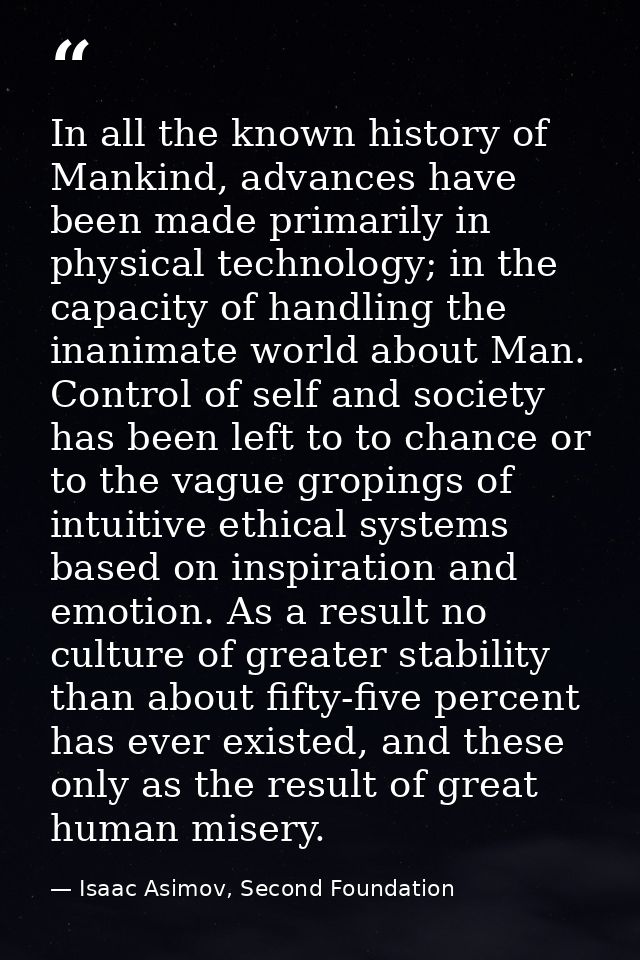 In all the known history of Mankind, advances have been made primarily in physical technology; in the capacity of handli — Isaac Asimov, Second Foundation