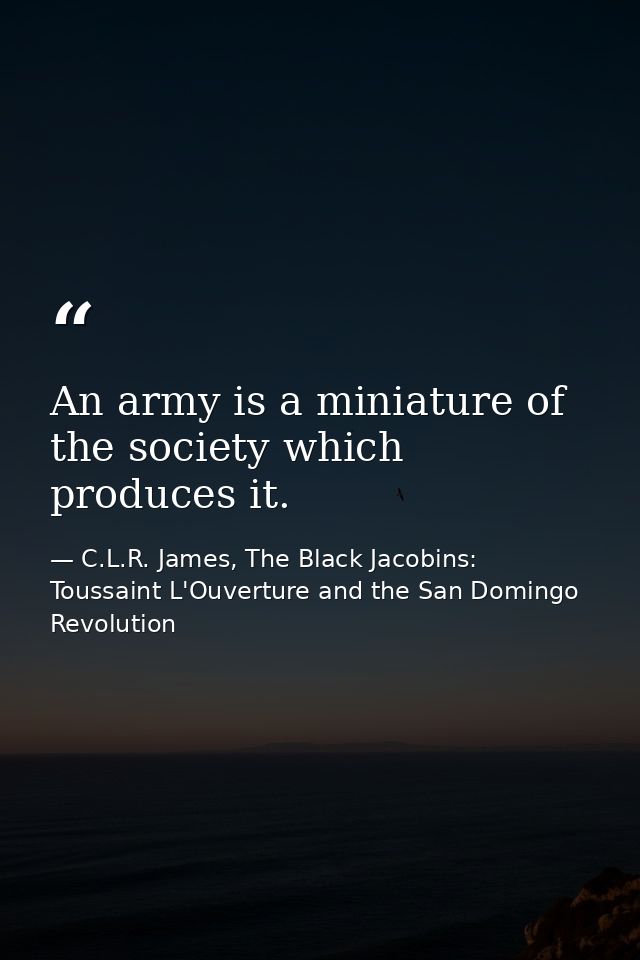 An army is a miniature of the society which produces it. — C.L.R. James, The Black Jacobins: Toussaint L'Ouverture and the San Domingo Revolution