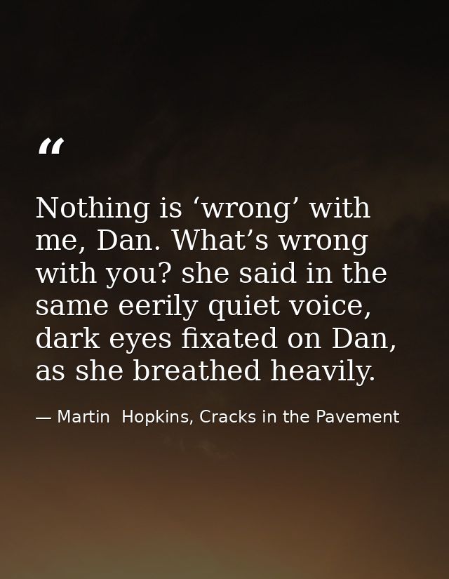 Nothing is ‘wrong’ with me, Dan. What’s wrong with you? she said in the same eerily quiet voice, dark eyes fixated on Da — Martin  Hopkins, Cracks in the Pavement
