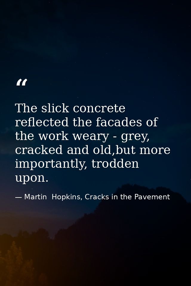 The slick concrete reflected the facades of the work weary - grey, cracked and old,but more importantly, trodden upon. — Martin  Hopkins, Cracks in the Pavement