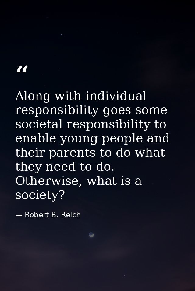 Along with individual responsibility goes some societal responsibility to enable young people and their parents to do wh — Robert B. Reich
