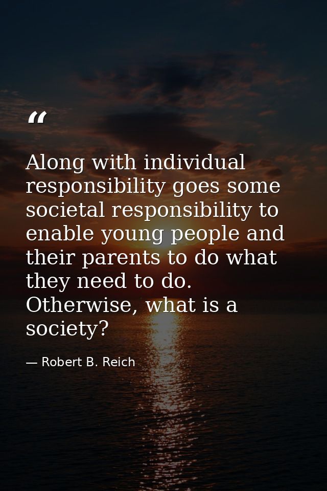 Along with individual responsibility goes some societal responsibility to enable young people and their parents to do wh — Robert B. Reich