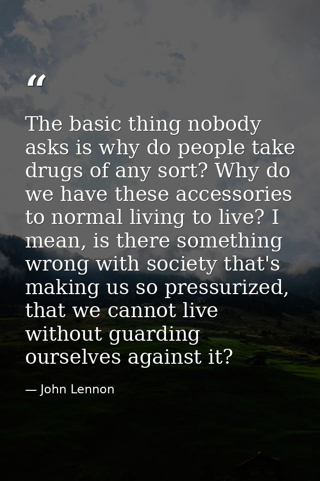 The basic thing nobody asks is why do people take drugs of any sort? Why do we have these accessories to normal living t — John Lennon
