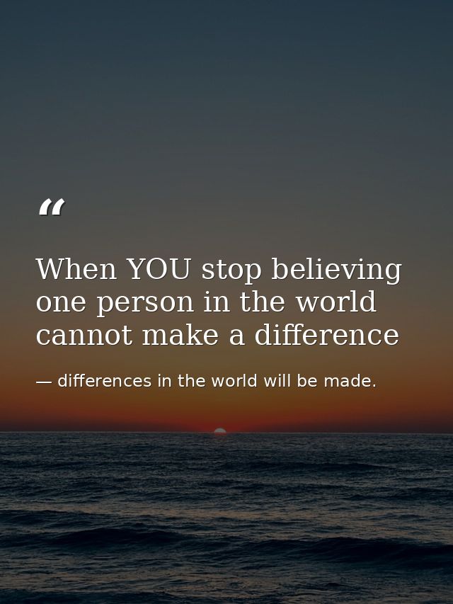 When YOU stop believing one person in the world cannot make a difference — differences in the world will be made.