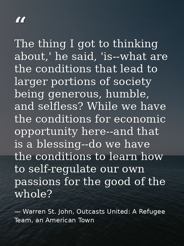 The thing I got to thinking about,' he said, 'is--what are the conditions that lead to larger portions of society being  — Warren St. John, Outcasts United: A Refugee Team, an American Town
