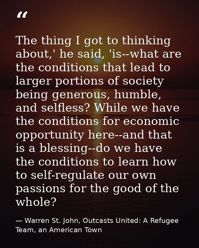 The thing I got to thinking about,' he said, 'is--what are the conditions that lead to larger portions of society being  — Warren St. John, Outcasts United: A Refugee Team, an American Town