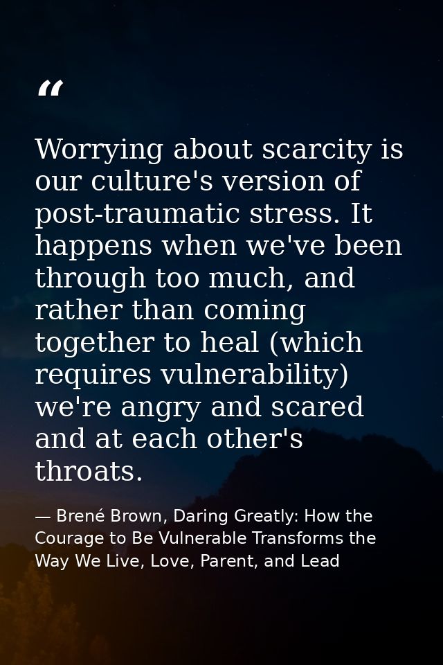 Worrying about scarcity is our culture's version of post-traumatic stress. It happens when we've been through too much,  — Brené Brown, Daring Greatly: How the Courage to Be Vulnerable Transforms the Way We Live, Love, Parent, and Lead