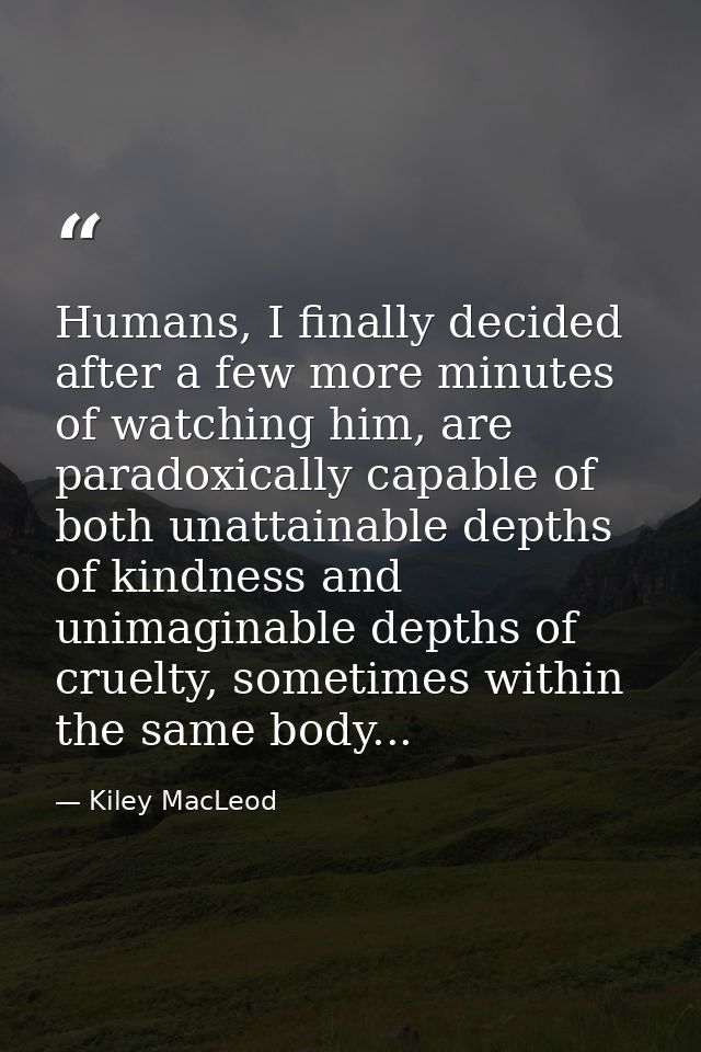 Humans, I finally decided after a few more minutes of watching him, are paradoxically capable of both unattainable depth — Kiley MacLeod