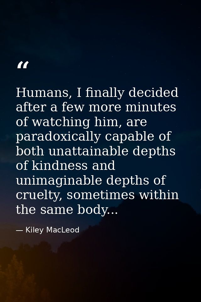 Humans, I finally decided after a few more minutes of watching him, are paradoxically capable of both unattainable depth — Kiley MacLeod
