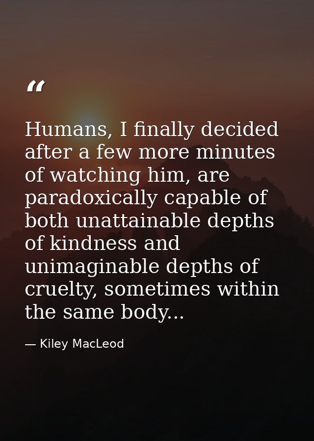 Humans, I finally decided after a few more minutes of watching him, are paradoxically capable of both unattainable depth — Kiley MacLeod