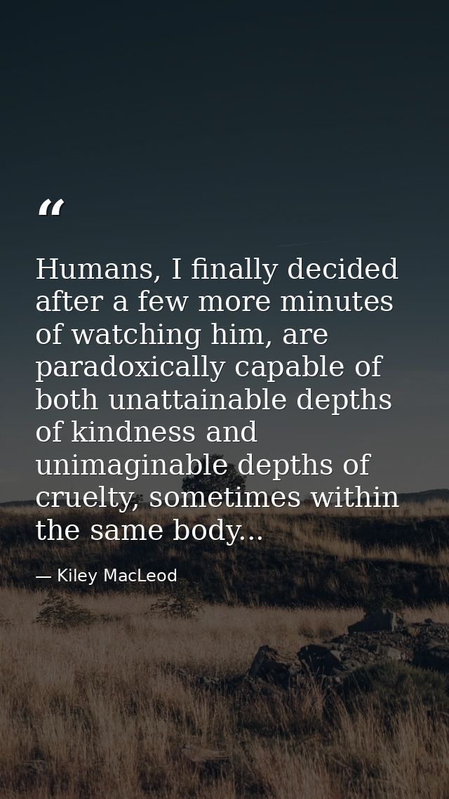 Humans, I finally decided after a few more minutes of watching him, are paradoxically capable of both unattainable depth — Kiley MacLeod