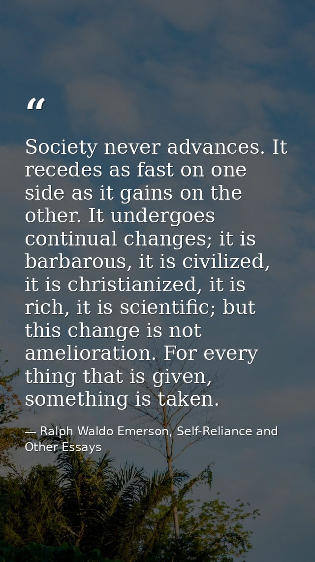 Society never advances. It recedes as fast on one side as it gains on the other. It undergoes continual changes; it is b — Ralph Waldo Emerson, Self-Reliance and Other Essays