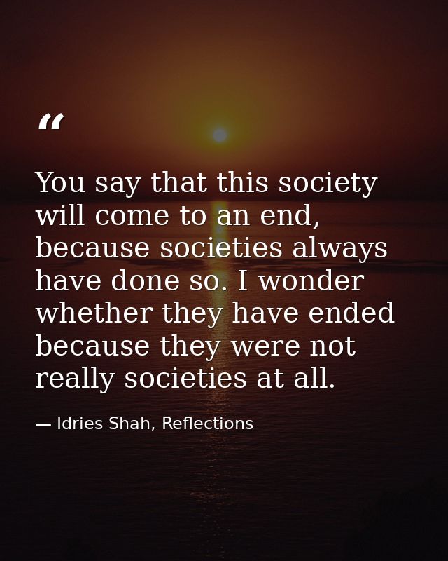 You say that this society will come to an end, because societies always have done so. I wonder whether they have ended b — Idries Shah, Reflections