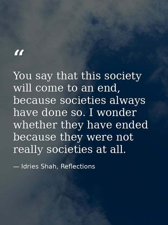 You say that this society will come to an end, because societies always have done so. I wonder whether they have ended b — Idries Shah, Reflections