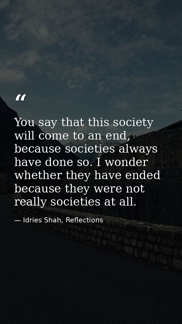 You say that this society will come to an end, because societies always have done so. I wonder whether they have ended b — Idries Shah, Reflections