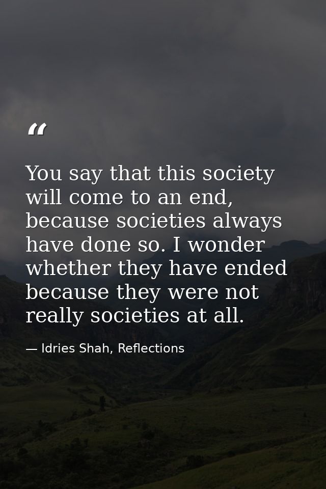 You say that this society will come to an end, because societies always have done so. I wonder whether they have ended b — Idries Shah, Reflections