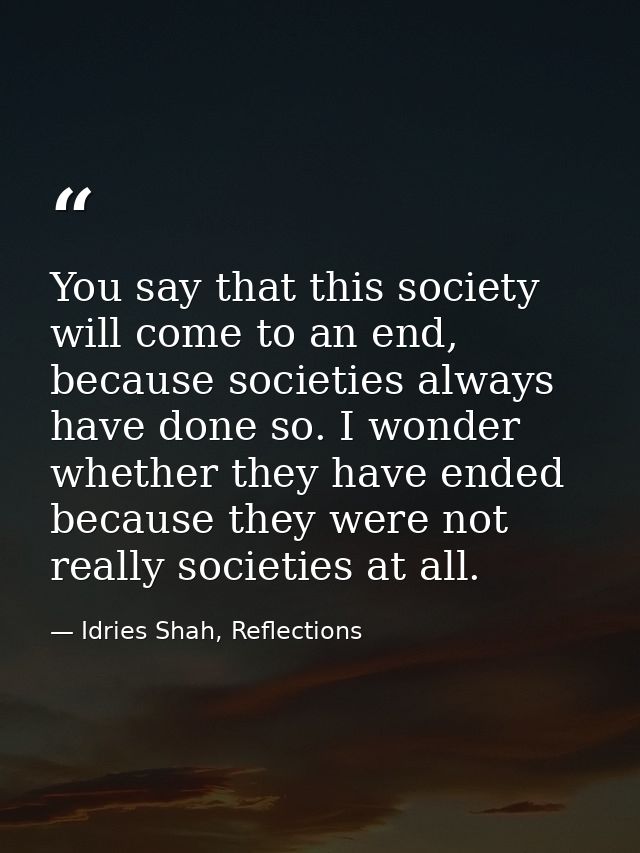 You say that this society will come to an end, because societies always have done so. I wonder whether they have ended b — Idries Shah, Reflections