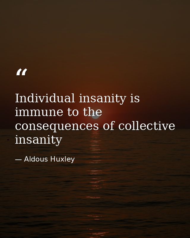 Individual insanity is immune to the consequences of collective insanity — Aldous Huxley