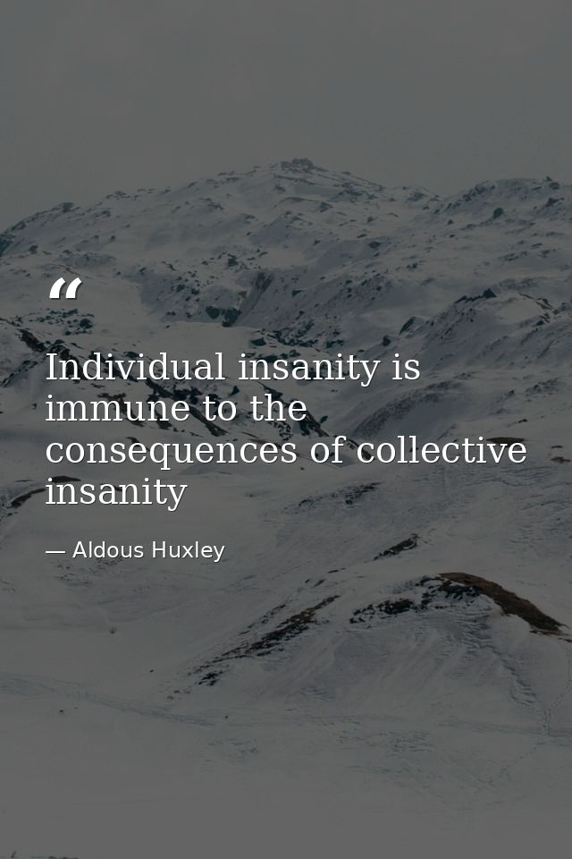 Individual insanity is immune to the consequences of collective insanity — Aldous Huxley