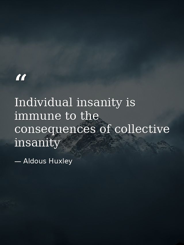 Individual insanity is immune to the consequences of collective insanity — Aldous Huxley