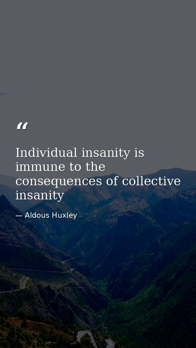 Individual insanity is immune to the consequences of collective insanity — Aldous Huxley