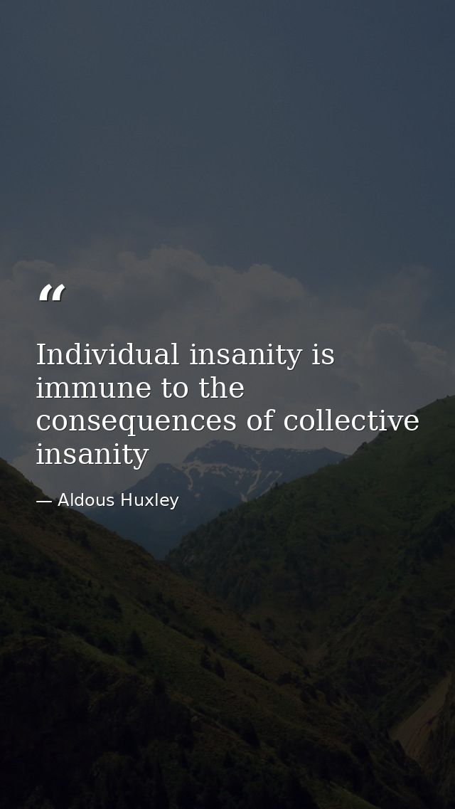 Individual insanity is immune to the consequences of collective insanity — Aldous Huxley