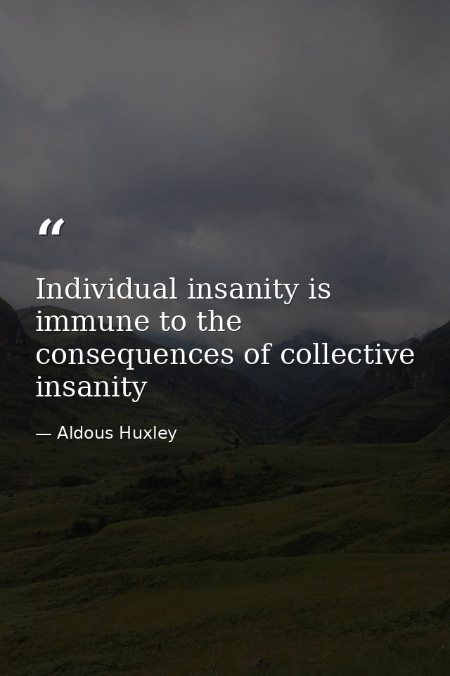 Individual insanity is immune to the consequences of collective insanity — Aldous Huxley