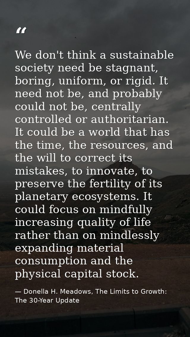 We don't think a sustainable society need be stagnant, boring, uniform, or rigid. It need not be, and probably could not — Donella H. Meadows, The Limits to Growth: The 30-Year Update