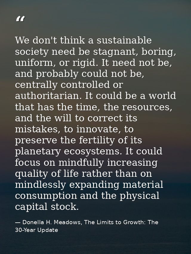 We don't think a sustainable society need be stagnant, boring, uniform, or rigid. It need not be, and probably could not — Donella H. Meadows, The Limits to Growth: The 30-Year Update