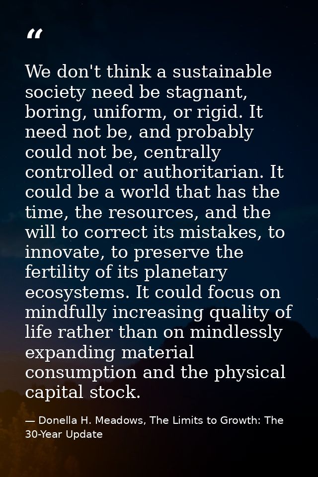 We don't think a sustainable society need be stagnant, boring, uniform, or rigid. It need not be, and probably could not — Donella H. Meadows, The Limits to Growth: The 30-Year Update