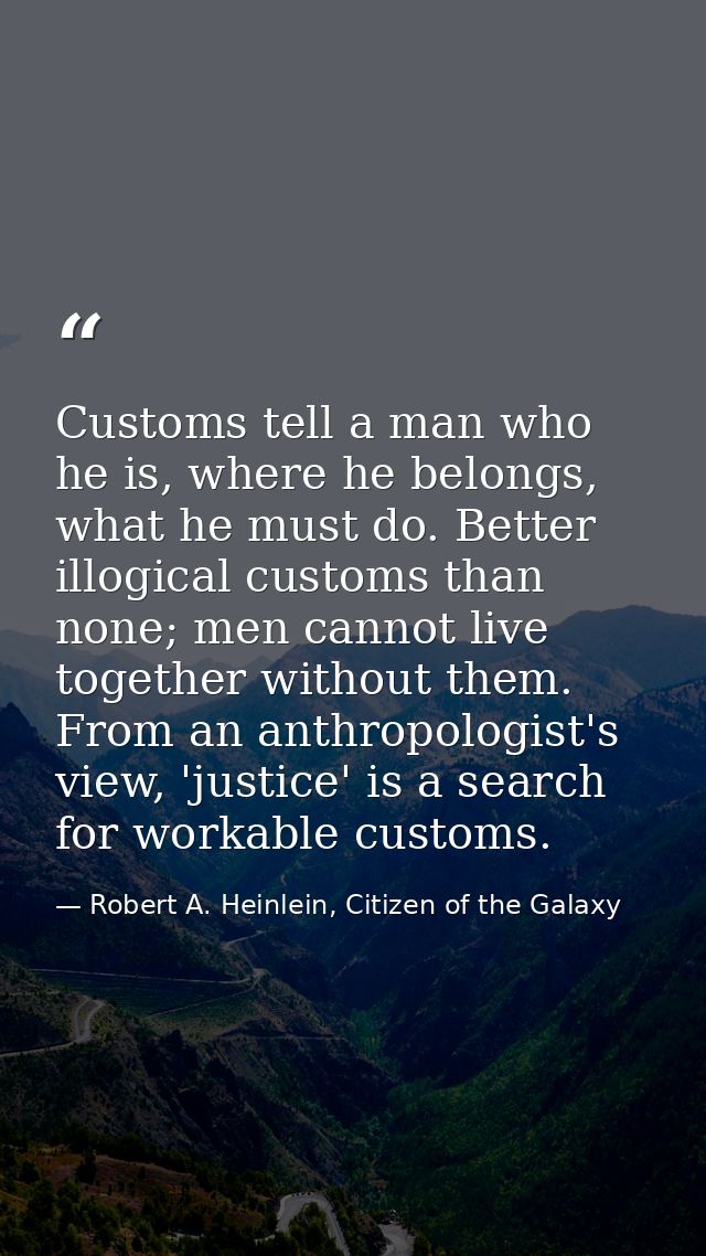 Customs tell a man who he is, where he belongs, what he must do. Better illogical customs than none; men cannot live tog — Robert A. Heinlein, Citizen of the Galaxy