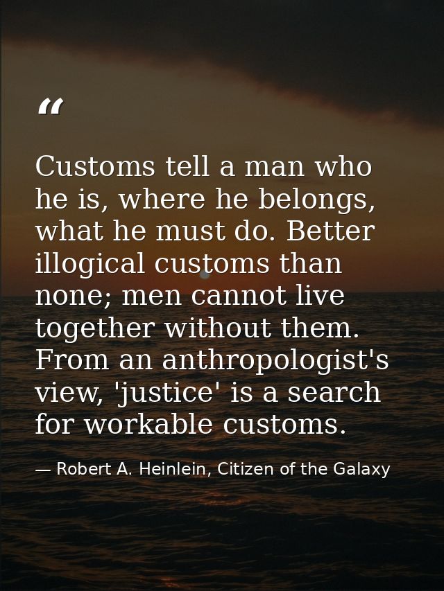 Customs tell a man who he is, where he belongs, what he must do. Better illogical customs than none; men cannot live tog — Robert A. Heinlein, Citizen of the Galaxy
